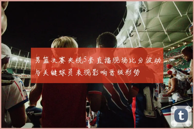 男篮决赛央视5套直播现场比分波动与关键球员表现影响晋级形势