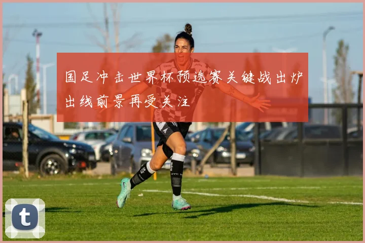 国足冲击世界杯预选赛关键战出炉出线前景再受关注