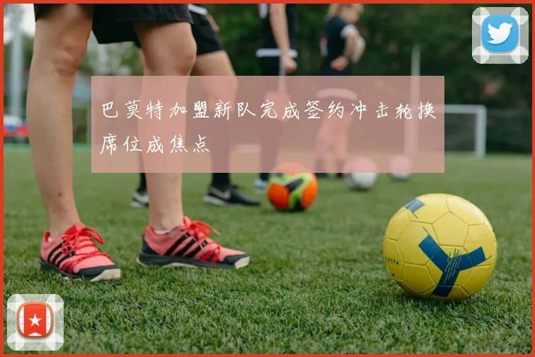 巴莫特加盟新队完成签约冲击轮换席位成焦点