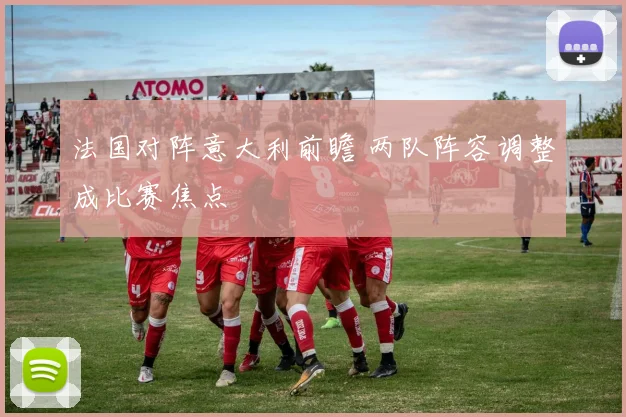 法国对阵意大利前瞻 两队阵容调整成比赛焦点