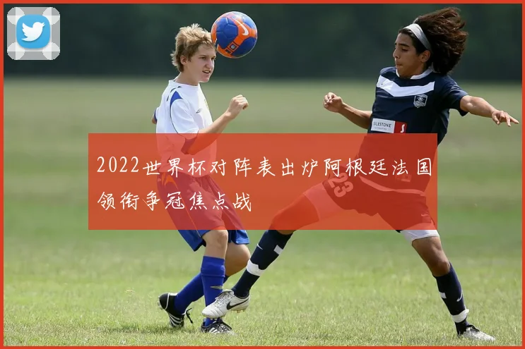 2022世界杯对阵表出炉阿根廷法国领衔争冠焦点战