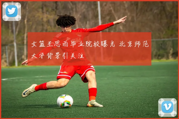 女篮王思雨毕业院校曝光 北京师范大学背景引关注
