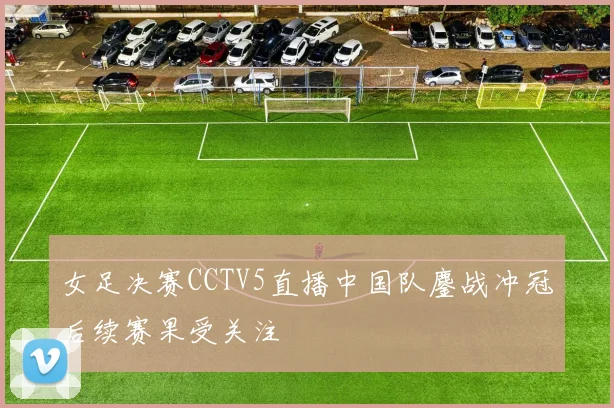 女足决赛CCTV5直播中国队鏖战冲冠后续赛果受关注