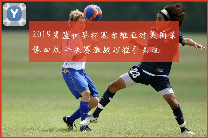 2019男篮世界杯塞尔维亚对美国录像回放 半决赛激战过程引关注