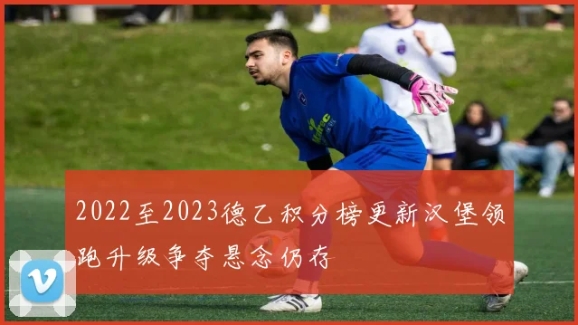 2022至2023德乙积分榜更新汉堡领跑升级争夺悬念仍存