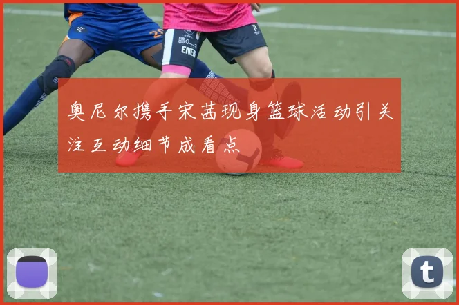 奥尼尔携手宋茜现身篮球活动引关注互动细节成看点