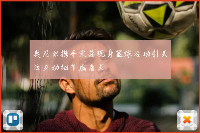 奥尼尔携手宋茜现身篮球活动引关注互动细节成看点