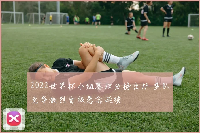 2022世界杯小组赛积分榜出炉 多队竞争激烈晋级悬念延续