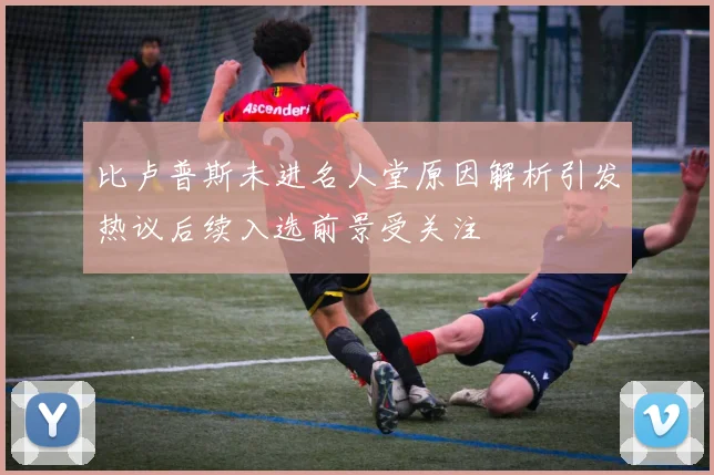 比卢普斯未进名人堂原因解析引发热议后续入选前景受关注