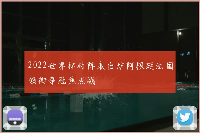 2022世界杯对阵表出炉阿根廷法国领衔争冠焦点战