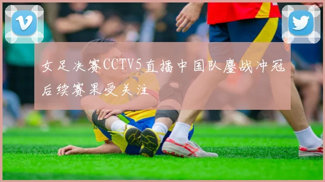 女足决赛CCTV5直播中国队鏖战冲冠后续赛果受关注