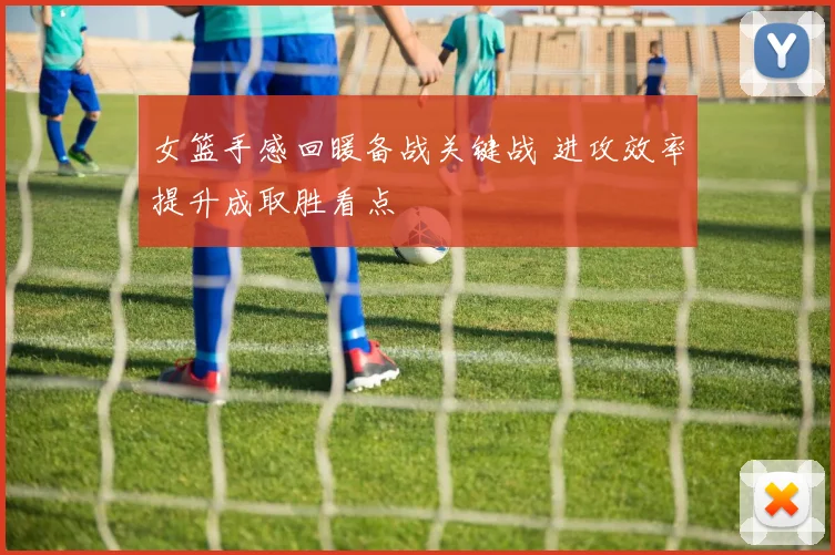 女篮手感回暖备战关键战 进攻效率提升成取胜看点