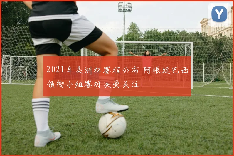 2021年美洲杯赛程公布 阿根廷巴西领衔小组赛对决受关注
