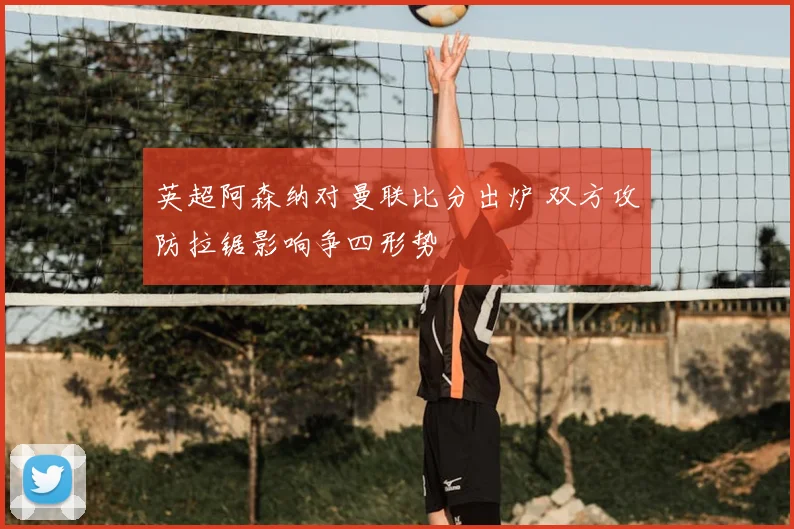 英超阿森纳对曼联比分出炉 双方攻防拉锯影响争四形势