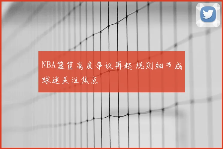 NBA篮筐高度争议再起 规则细节成球迷关注焦点