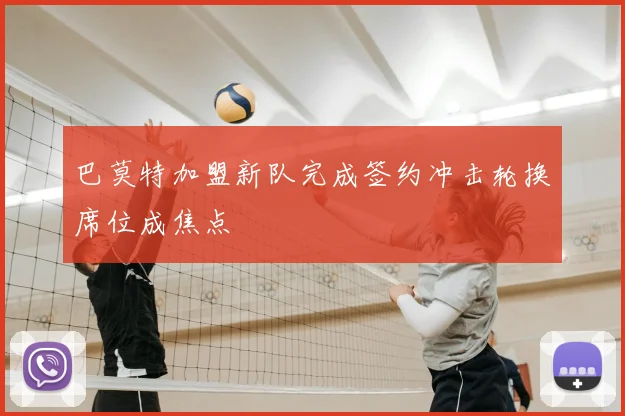 巴莫特加盟新队完成签约冲击轮换席位成焦点