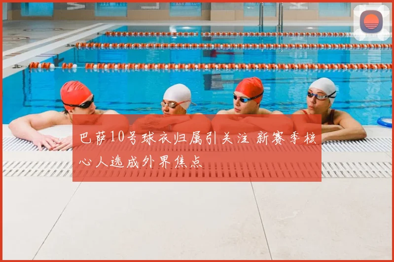 巴萨10号球衣归属引关注 新赛季核心人选成外界焦点