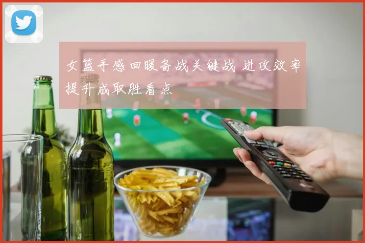 女篮手感回暖备战关键战 进攻效率提升成取胜看点