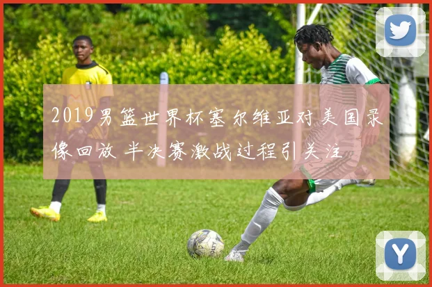 2019男篮世界杯塞尔维亚对美国录像回放 半决赛激战过程引关注