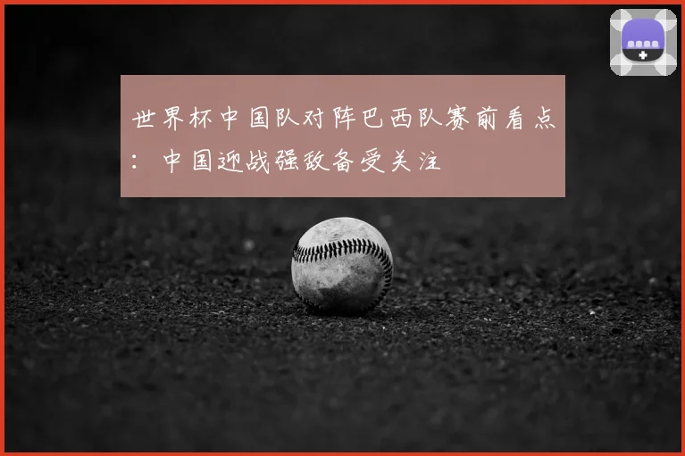 世界杯中国队对阵巴西队赛前看点：中国迎战强敌备受关注
