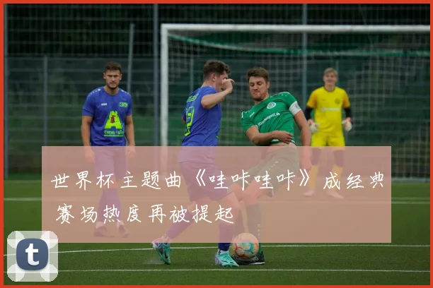世界杯主题曲《哇咔哇咔》成经典 赛场热度再被提起